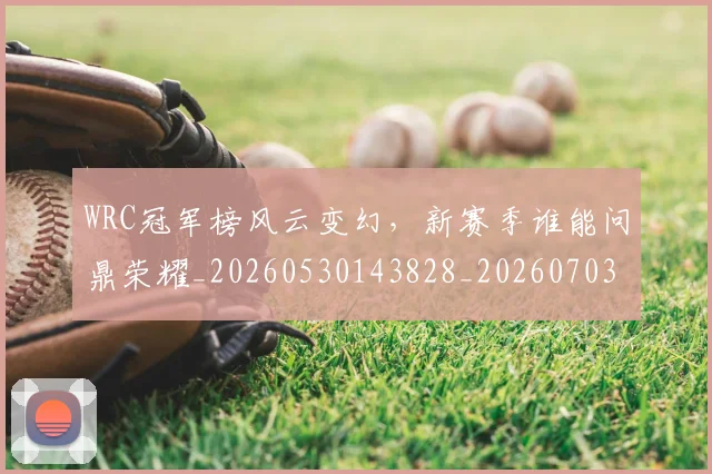 WRC冠军榜风云变幻,新赛季谁能问鼎荣耀_20260530143828_20260703202813