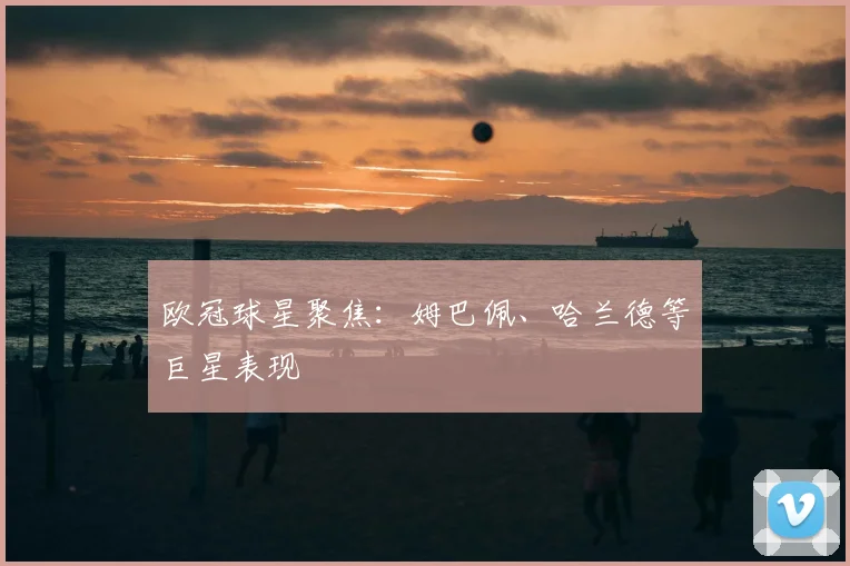 欧冠球星聚焦:姆巴佩、哈兰德等巨星表现