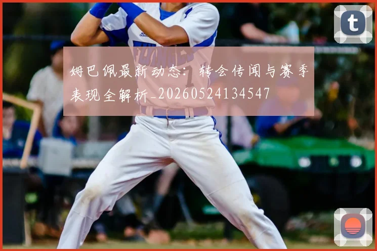 姆巴佩最新动态：转会传闻与赛季表现全解析_20260524134547