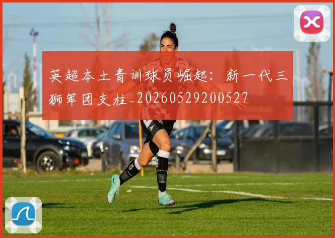 英超本土青训球员崛起：新一代三狮军团支柱_20260529200527