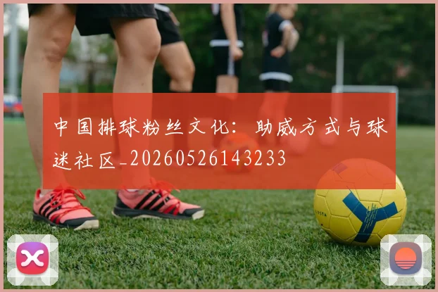 中国排球粉丝文化：助威方式与球迷社区_20260526143233