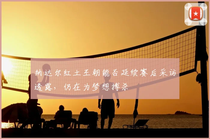 纳达尔红土王朝能否延续赛后采访透露,仍在为梦想搏杀
