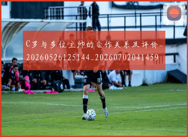 C罗与多位主帅的合作关系及评价_20260526125144_20260702041459