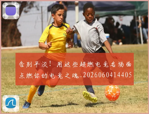 告别平淡！用这些超燃电竞名场面点燃你的电竞之魂_20260604144057