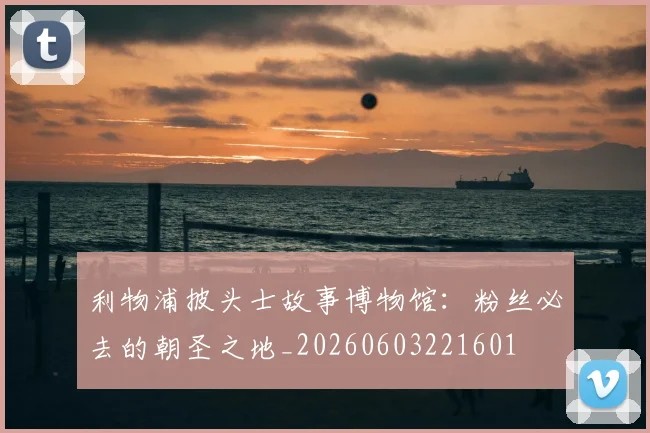利物浦披头士故事博物馆:粉丝必去的朝圣之地_20260603221601