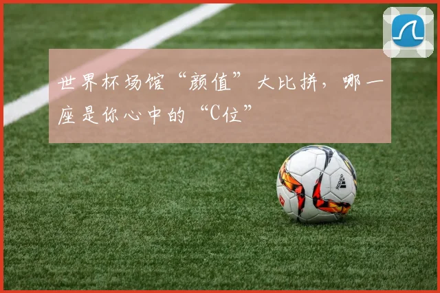 世界杯场馆“颜值”大比拼，哪一座是你心中的“C位”