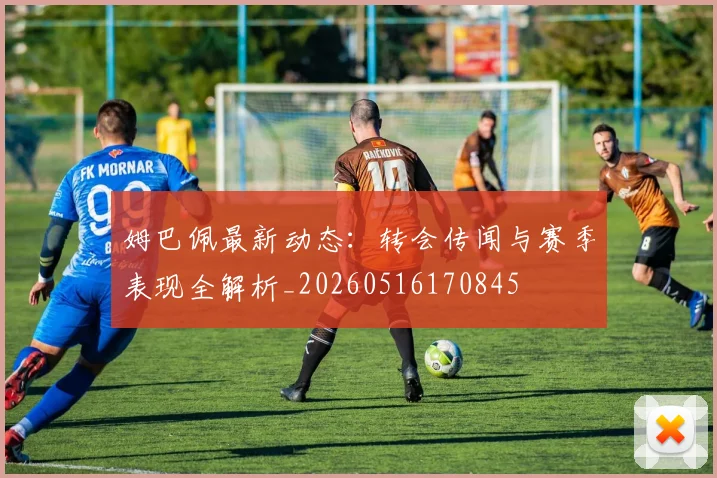 姆巴佩最新动态：转会传闻与赛季表现全解析_20260516170845