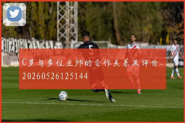 C罗与多位主帅的合作关系及评价_20260526125144