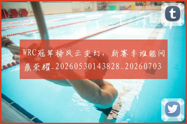 WRC冠军榜风云变幻,新赛季谁能问鼎荣耀_20260530143828_20260703202813